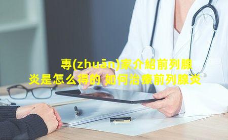 專(zhuān)家介紹前列腺炎是怎么得的 如何治療前列腺炎